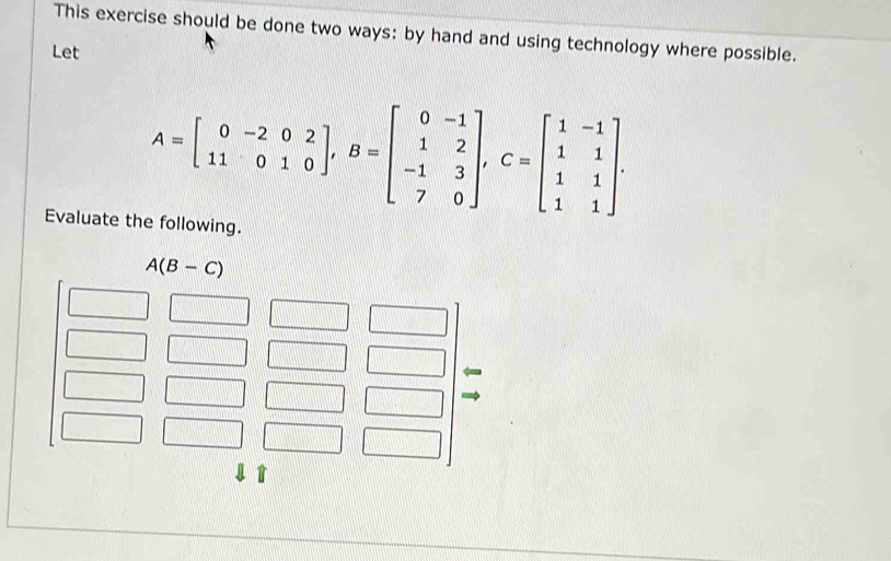 This exercise should be done two ways: by hand and using technology where possible. 
Let
A=beginbmatrix 0&-2&0&2 11&0&1&0endbmatrix , B=beginbmatrix 0&-1 1&2 -1&3 7&0endbmatrix , C=beginbmatrix 1&-1 1&1 1&1endbmatrix. 
Evaluate the following.
A(B-C)