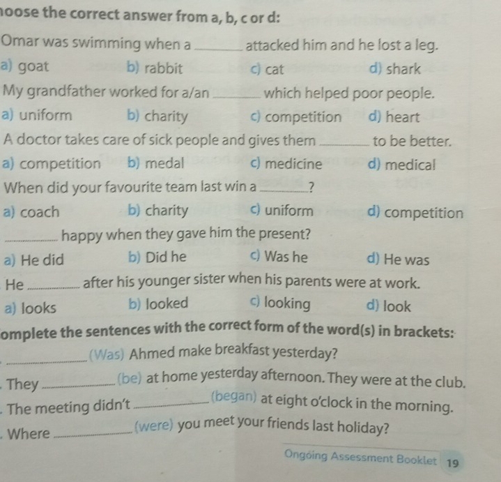 hoose the correct answer from a, b, c or d:
Omar was swimming when a _attacked him and he lost a leg.
a) goat b) rabbit c) cat d) shark
My grandfather worked for a/an _which helped poor people.
a) uniform b) charity c) competition d) heart
A doctor takes care of sick people and gives them _to be better.
a) competition b) medal c) medicine d) medical
When did your favourite team last win a _?
a) coach b) charity c) uniform d) competition
_happy when they gave him the present?
a) He did b) Did he c) Was he d) He was
He _after his younger sister when his parents were at work.
a) looks b) looked c) looking d) look
omplete the sentences with the correct form of the word(s) in brackets:
_(Was) Ahmed make breakfast yesterday?
. They_
(be) at home yesterday afternoon. They were at the club.
. The meeting didn’t_
(began) at eight o'clock in the morning.
. Where_
(were) you meet your friends last holiday?
Ongóing Assessment Booklet 19