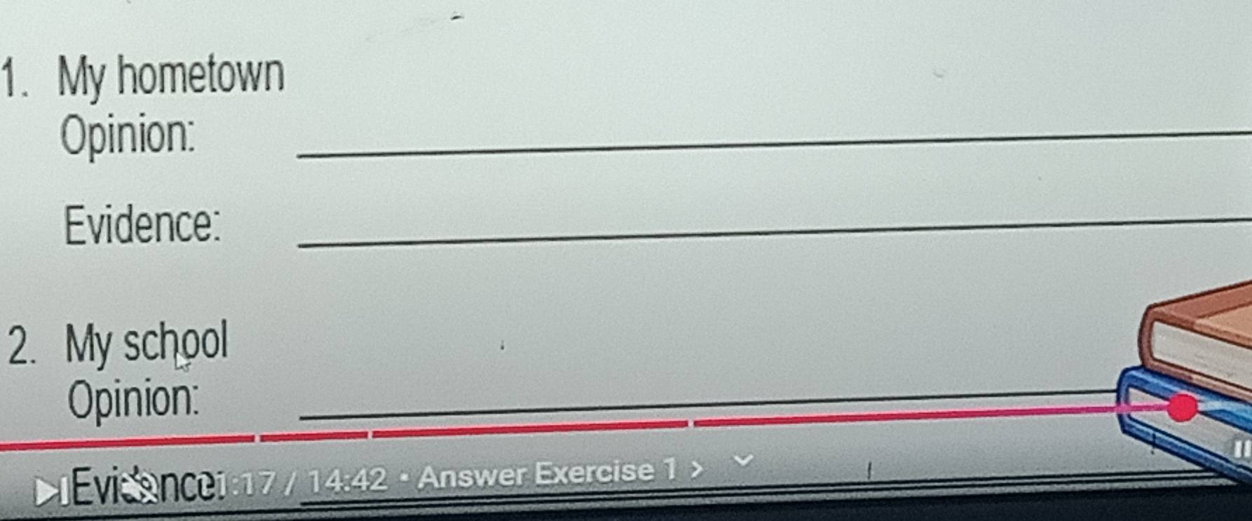 My hometown 
Opinion:_ 
Evidence: 
_ 
2. My school 
Opinion: 
__ 
lEvisance1:17 / 14:42 · Answer Exercise 1