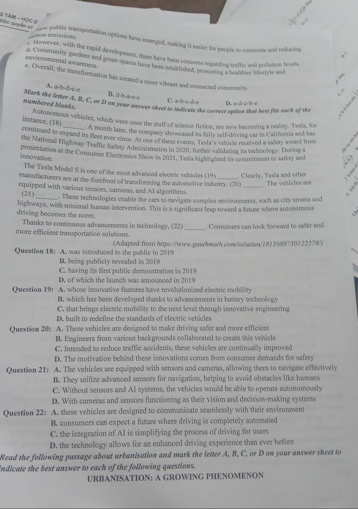 TÂM - HọC Đ
arbon emissions.
Dộc quyen   now public transportation options have emerged, making it easier for people to commute and reducing
However, with the rapid development, there have been concerns regarding traffic and pollution levels
environmental awareness.
d. Community gardens and green spaces have been established, promoting a healthier lifestyle and
e. Overall, the transformation has created a more vibrant and connected community.
A. a-b-d-c-c B. d-b-a-e-c
C. a-b-c-d-e D. a-d-c-b-e
Mark the letter A, B, C, or D on your answer sheet to indicate the correct option that best fits each of the
numbered blanks.
Autonomous vehicles, which were once the stuff of science fiction, are now becoming a reality. Tesla, for
instance, (18)
A month later, the company showcased its fully self-driving car in California and has
continued to expand its fleet ever since. At one of these events, Tesla's vehicle received a safety award from
the National Highway Traffic Safety Administration in 2020, further validating its technology. During a
presentation at the Consumer Electronics Show in 2021. Tesla highlighted its commitment to safety and
innovation.
The Tesla Model S is one of the most advanced electric vehicles (19) . Clearly, Tesla and other
manufacturers are at the forefront of transforming the automotive industry. (20) _. The vehicles are
equipped with various sensors, cameras, and AI algorithms
(21) _. These technologies enable the cars to navigate complex environments, such as city streets and
highways, with minimal human intervention. This is a significant leap toward a future where autonomous
driving becomes the norm.
_
Thanks to continuous advancements in technology, (22) . Consumers can look forward to safer and
more efficient transportation solutions.
(Adapted from https://www.gauthmath.com/solution/1813688730122278/)
Question 18: A. was introduced to the public in 2019
B. being publicly revealed in 2019
C. having its first public demonstration in 2019
D. of which the launch was announced in 2019
Question 19: A. whose innovative features have revolutionized electric mobility
B. which has been developed thanks to advancements in battery technology
C. that brings electric mobility to the next level through innovative engineering
D. built to redefine the standards of electric vehicles
Question 20: A. These vehicles are designed to make driving safer and more efficient
B. Engineers from various backgrounds collaborated to create this vehicle
C. Intended to reduce traffic accidents, these vehicles are continually improved
D. The motivation behind these innovations comes from consumer demands for safety
Question 21: A. The vehicles are equipped with sensors and cameras, allowing them to navigate effectively
B. They utilize advanced sensors for navigation, helping to avoid obstacles like humans
C. Without sensors and AI systems, the vehicles would be able to operate autonomously
D. With cameras and sensors functioning as their vision and decision-making systems
Question 22: A. these vehicles are designed to communicate seamlessly with their environment
B. consumers can expect a future where driving is completely automated
C. the integration of AI is simplifying the process of driving for users
D. the technology allows for an enhanced driving experience than ever before
Read the following passage about urbanisation and mark the letter A, B, C, or D on your answer sheet to
indicate the best answer to each of the following questions.
URBANISATION: A GROWING PHENOMENON