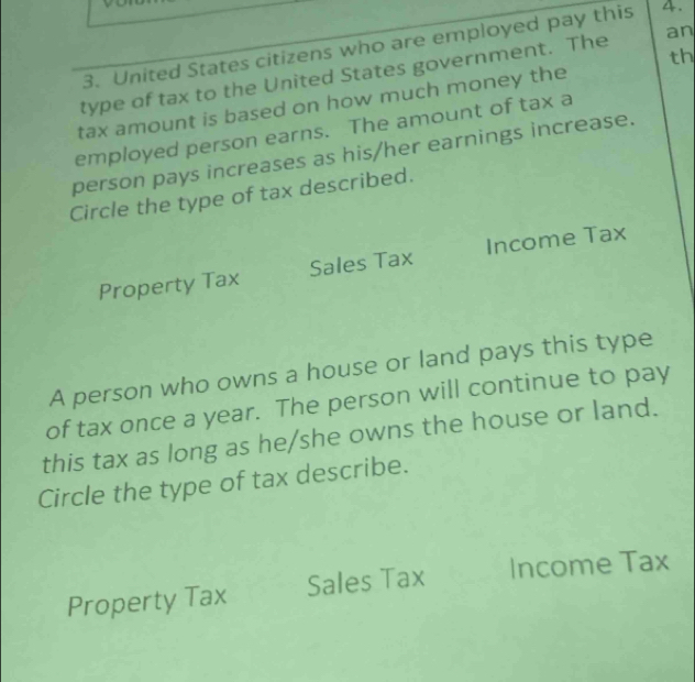 United States citizens who are employed pay this 4.
th
type of tax to the United States government. The an
tax amount is based on how much money the
employed person earns. The amount of tax a
person pays increases as his/her earnings increase.
Circle the type of tax described.
Property Tax Sales Tax Income Tax
A person who owns a house or land pays this type
of tax once a year. The person will continue to pay
this tax as long as he/she owns the house or land.
Circle the type of tax describe.
Property Tax Sales Tax Income Tax