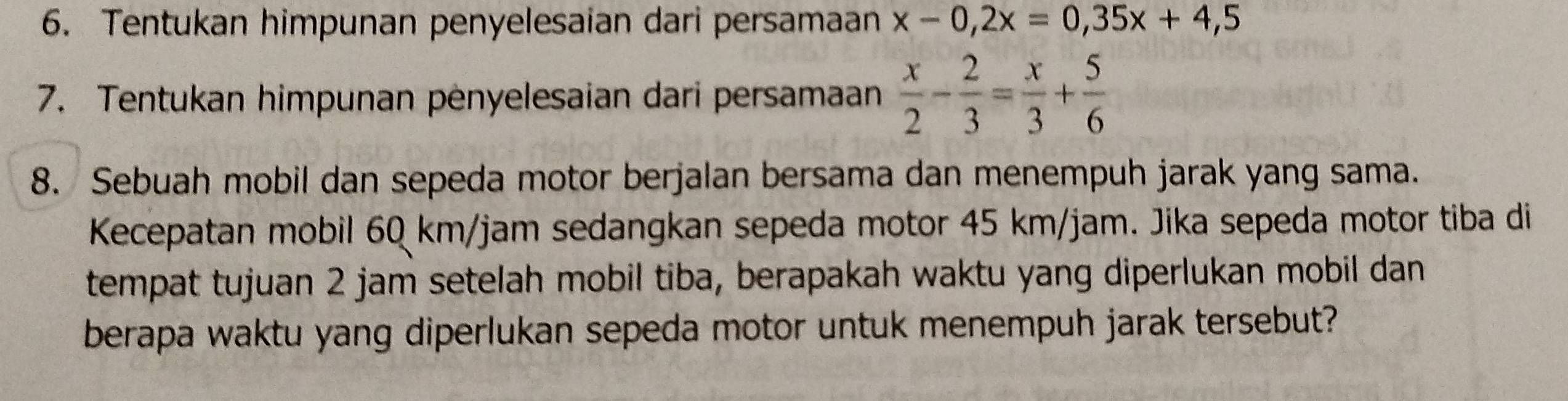 Tentukan himpunan penyelesaian dari persamaan x-0,2x=0,35x+4,5
7. Tentukan himpunan pėnyelesaian dari persamaan  x/2 - 2/3 = x/3 + 5/6 
8. Sebuah mobil dan sepeda motor berjalan bersama dan menempuh jarak yang sama. 
Kecepatan mobil 60 km/jam sedangkan sepeda motor 45 km/jam. Jika sepeda motor tiba di 
tempat tujuan 2 jam setelah mobil tiba, berapakah waktu yang diperlukan mobil dan 
berapa waktu yang diperlukan sepeda motor untuk menempuh jarak tersebut?