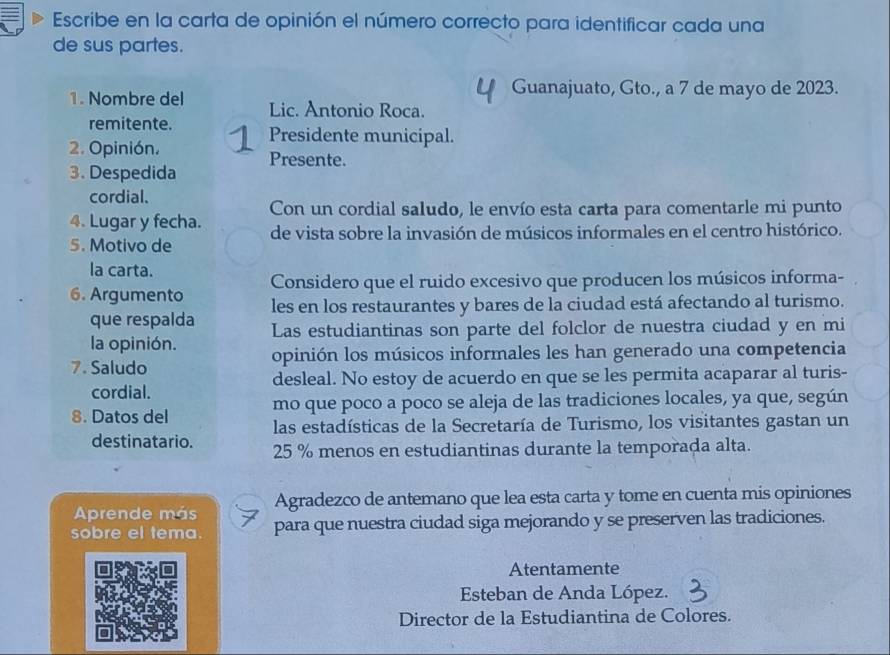 Escribe en la carta de opinión el número correcto para identificar cada una 
de sus partes. 
Guanajuato, Gto., a 7 de mayo de 2023. 
1. Nombre del Lic. Antonio Roca. 
remitente. Presidente municipal. 
2. Opinión. Presente. 
3. Despedida 
cordial. 
Con un cordial saludo, le envío esta carta para comentarle mi punto 
4. Lugar y fecha. 
5. Motivo de de vista sobre la invasión de músicos informales en el centro histórico. 
la carta. 
6. Argumento Considero que el ruido excesivo que producen los músicos informa- 
les en los restaurantes y bares de la ciudad está afectando al turismo. 
que respalda Las estudiantinas son parte del folclor de nuestra ciudad y en mi 
la opinión. 
7. Saludo opinión los músicos informales les han generado una competencia 
cordial. desleal. No estoy de acuerdo en que se les permita acaparar al turis- 
mo que poco a poco se aleja de las tradiciones locales, ya que, según 
8. Datos del las estadísticas de la Secretaría de Turismo, los visitantes gastan un 
destinatario. 25 % menos en estudiantinas durante la temporada alta. 
Aprende más Agradezco de antemano que lea esta carta y tome en cuenta mis opiniones 
sobre el tema. para que nuestra ciudad siga mejorando y se preserven las tradiciones. 
Atentamente 
Esteban de Anda López. 
Director de la Estudiantina de Colores.