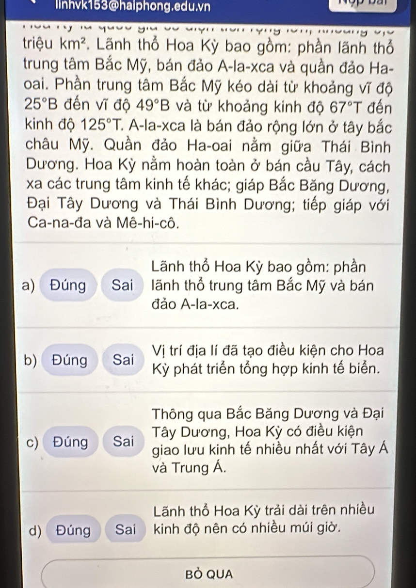 linhvk153@halphong.edu.vn
triệu km^2 *. Lãnh thổ Hoa Kỳ bao gồm: phần lãnh thổ
trung tâm Bắc Mỹ, bán đảo A-la-xca và quần đảo Ha-
oai. Phần trung tâm Bắc Mỹ kéo dài từ khoảng vĩ độ
25°B đến vĩ độ 49°B và từ khoảng kinh độ 67°T đến
kinh độ 125°T C. A-la-xca là bán đảo rộng lớn ở tây bắc
châu Mỹ. Quần đảo Ha-oai nằm giữa Thái Bình
Dương. Hoa Kỳ nằm hoàn toàn ở bán cầu Tây, cách
xa các trung tâm kinh tế khác; giáp Bắc Băng Dương,
Đại Tây Dương và Thái Bình Dương; tiếp giáp với
Ca-na-đa và Mê-hi-cô.
Lãnh thổ Hoa Kỳ bao gồm: phần
a) Đúng Sai lãnh thổ trung tâm Bắc Mỹ và bán
đảo A-la-xca.
Vị trí địa lí đã tạo điều kiện cho Hoa
b) Đúng Sai Kỳ phát triển tổng hợp kinh tế biển.
Thông qua Bắc Băng Dương và Đại
Tây Dương, Hoa Kỳ có điều kiện
c) Đúng Sai giao lưu kinh tế nhiều nhất với Tây Á
và Trung Á.
Lãnh thổ Hoa Kỳ trải dài trên nhiều
d) Đúng Sai kinh độ nên có nhiều múi giờ.
Bỏ QUA