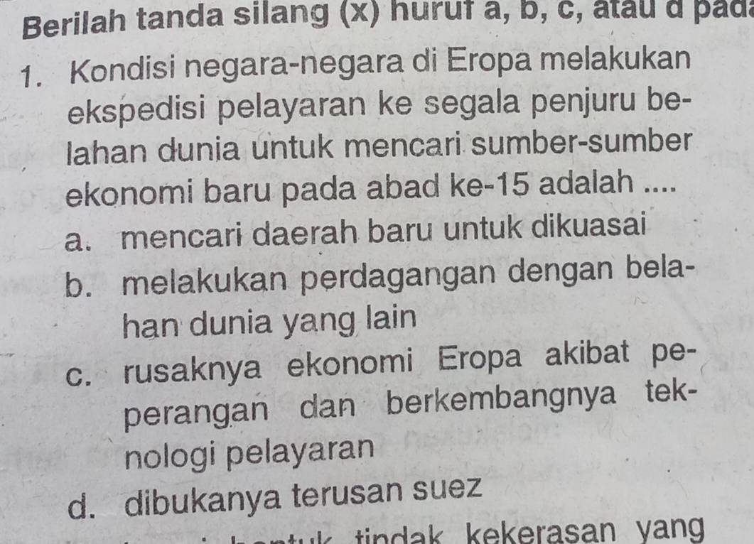 Berilah tanda silang (x) huruf a, b, c, atau d pada
1. Kondisi negara-negara di Eropa melakukan
ekspedisi pelayaran ke segala penjuru be-
Iahan dunia untuk mencari sumber-sumber
ekonomi baru pada abad ke -15 adalah ....
a. mencari daerah baru untuk dikuasai
b. melakukan perdagangan dengan bela-
han dunia yang lain
c. rusaknya ekonomi Eropa akibat pe-
perangan dan berkembangnya tek-
nologi pelayaran
d. dibukanya terusan suez
tin dak kekerasan yang