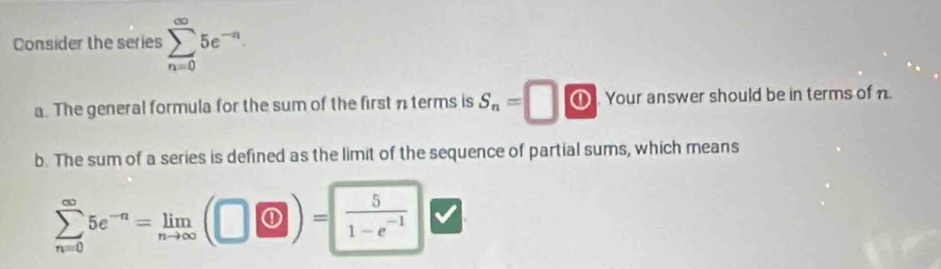 Consider the series sumlimits _(n=0)^(∈fty)5e^(-n)
a. The general formula for the sum of the first nterms is S_n=□ ⑪ Your answer should be in terms of n
b. The sum of a series is defined as the limit of the sequence of partial sums, which means
sumlimits _(n=0)^(∈fty)5e^(-n)=limlimits _nto ∈fty (□ vee )=  5/1-e^(-1) 