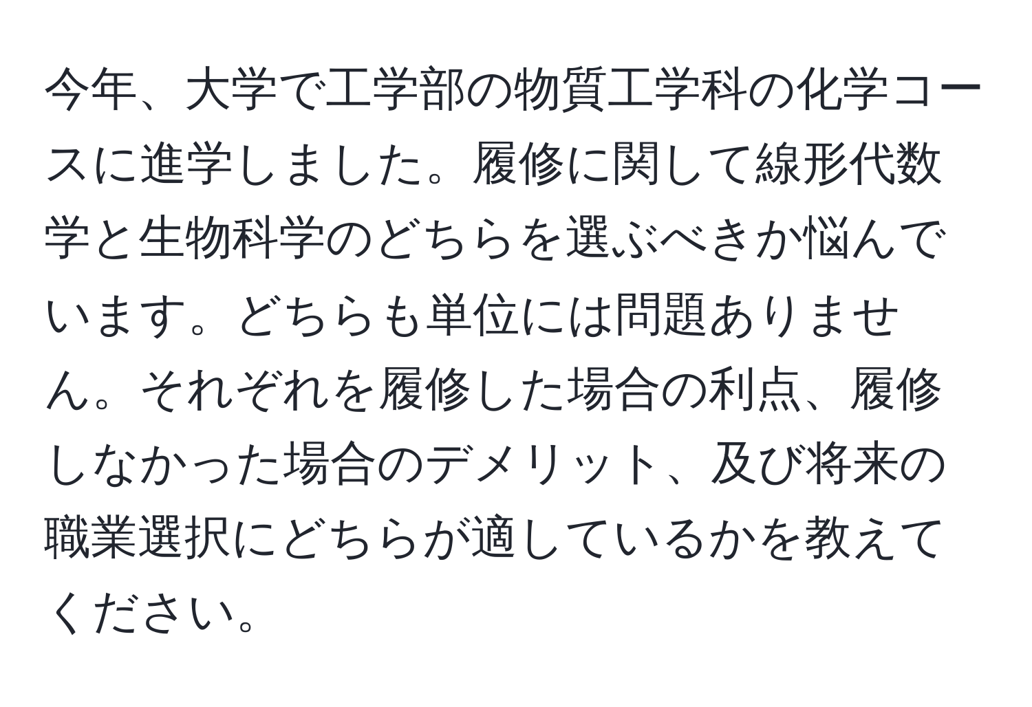 今年、大学で工学部の物質工学科の化学コースに進学しました。履修に関して線形代数学と生物科学のどちらを選ぶべきか悩んでいます。どちらも単位には問題ありません。それぞれを履修した場合の利点、履修しなかった場合のデメリット、及び将来の職業選択にどちらが適しているかを教えてください。