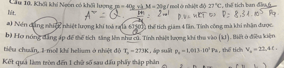 Khối khí Nẹon có khối lượng m=40g và M=20g/mol ở nhiệt độ 27°C , thể tích ban đầu 6
lít. 
a) Nén đăng nhiệt, nhiệt lượng khí toả ra là 6750 J), thể tích giảm 4 lần. Tính công mà khí nhận được. 
b) Hơ nóng đăng áp để thể tích tăng lên như cũ. Tính nhiệt lượng khí thu vào (kJ). Biết ở điều kiện 
tiêu chuẩn, 1 mol khí helium ở nhiệt độ T_0=273K , áp suất p_0=1,013· 10^5Pa , thể tích V_o=22,4ell. 
Kết quả làm tròn đến 1 chữ số sau dấu phẩy thập phân 2