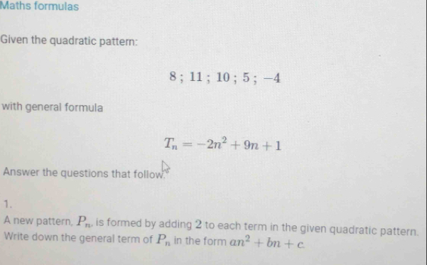 Maths formulas 
Given the quadratic pattern:
8; 11; 10; 5; -4
with general formula
T_n=-2n^2+9n+1
Answer the questions that follow. 
1. 
A new pattern, P_n , is formed by adding 2 to each term in the given quadratic pattern. 
Write down the general term of P_n in the form an^2+bn+c