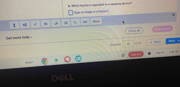 Which fraction is equivalent to a repeating decimal? 
(Type an integer or a fraction.) 
+ 
 □ /□   □  □ /□   a^x |□ | sqrt(□ ) sqrt[□](□ ) □ . (1,1) More 
Get more help - Clear all Final check 
Question 14 of 14 4 Back Next 
Sign out Sep 10 3:40 US 
Desk 1