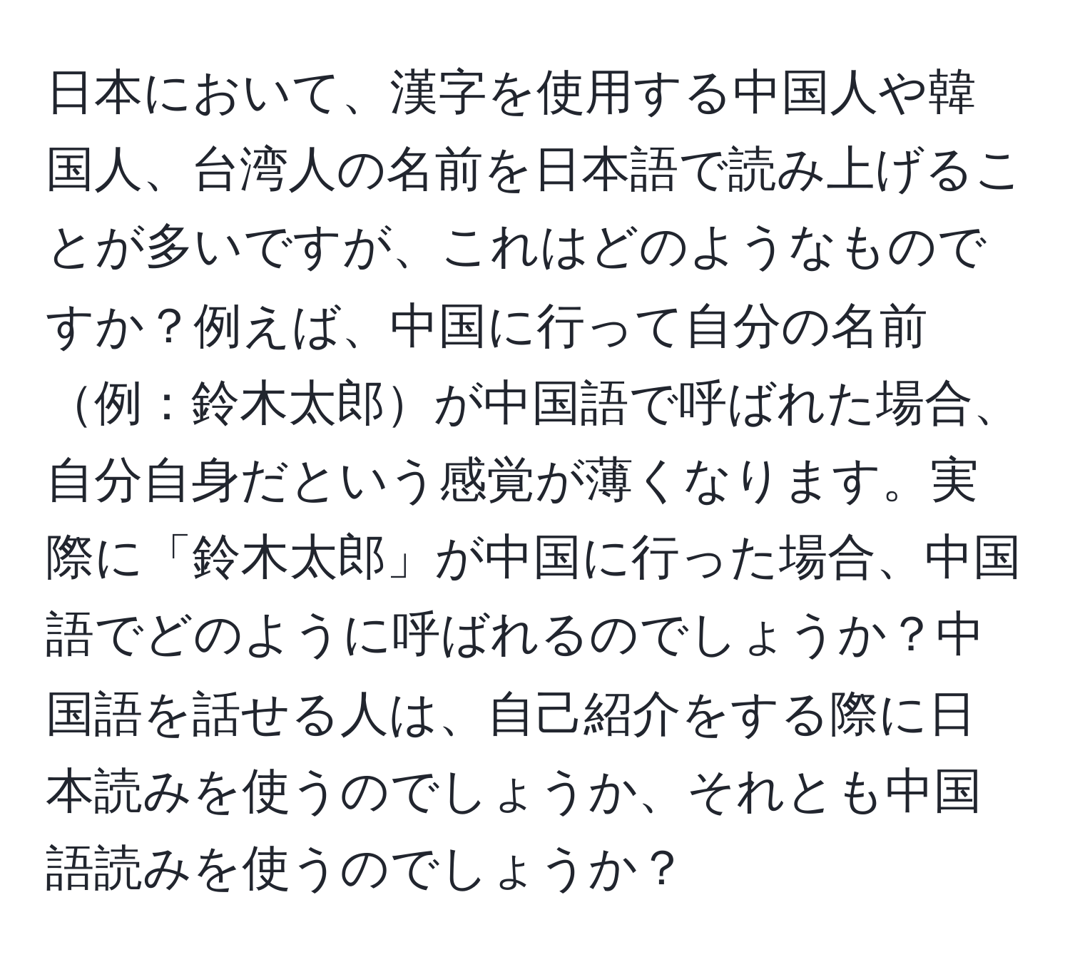 日本において、漢字を使用する中国人や韓国人、台湾人の名前を日本語で読み上げることが多いですが、これはどのようなものですか？例えば、中国に行って自分の名前例：鈴木太郎が中国語で呼ばれた場合、自分自身だという感覚が薄くなります。実際に「鈴木太郎」が中国に行った場合、中国語でどのように呼ばれるのでしょうか？中国語を話せる人は、自己紹介をする際に日本読みを使うのでしょうか、それとも中国語読みを使うのでしょうか？