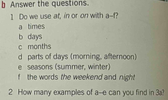 Answer the questions.
1 Do we use at, in or on with a-f
a times
b days
c months
d parts of days (morning, afternoon)
e seasons (summer, winter)
f the words the weekend and night 
2 How many examples of a-e can you find in 3a?