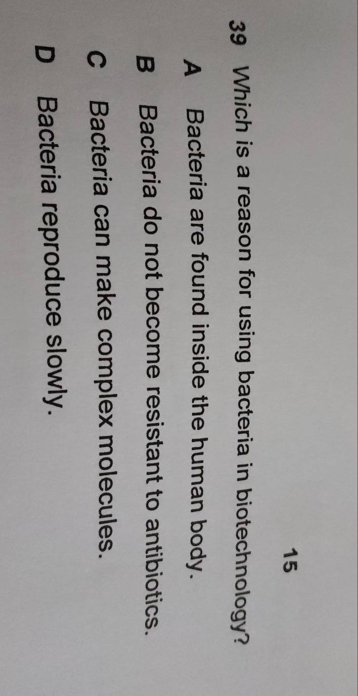 15
39 Which is a reason for using bacteria in biotechnology?
A Bacteria are found inside the human body.
B Bacteria do not become resistant to antibiotics.
C Bacteria can make complex molecules.
D Bacteria reproduce slowly.