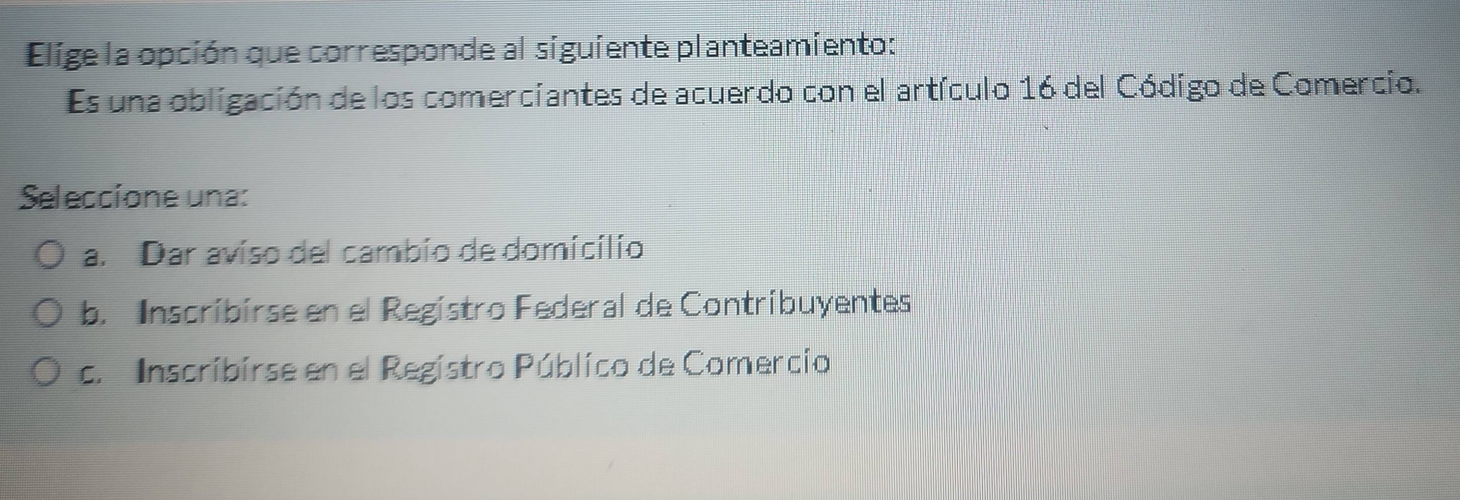 Elige la opción que corresponde al siguiente planteamiento:
Es una obligación de los comerciantes de acuerdo con el artículo 16 del Código de Comercio.
Seleccíone una:
a. Dar aviso del cambio de domicilio
b. Inscribirse en el Registro Federal de Contribuyentes
c. Inscribirse en el Registro Público de Comercio