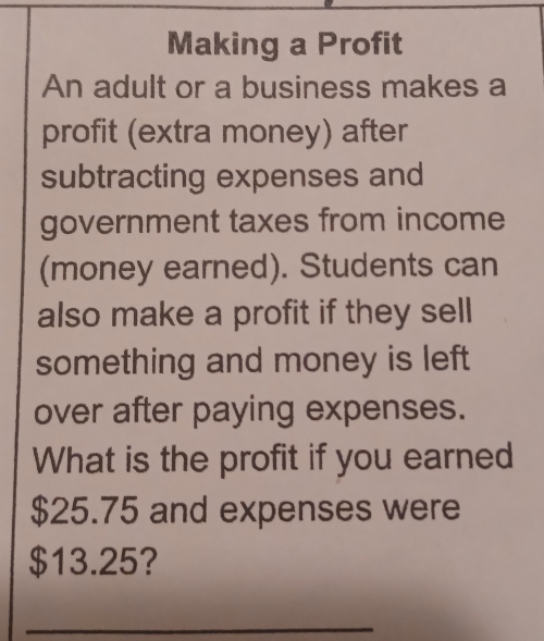 Making a Profit 
An adult or a business makes a 
profit (extra money) after 
subtracting expenses and 
government taxes from income 
(money earned). Students can 
also make a profit if they sell 
something and money is left 
over after paying expenses. 
What is the profit if you earned
$25.75 and expenses were
$13.25? 
_