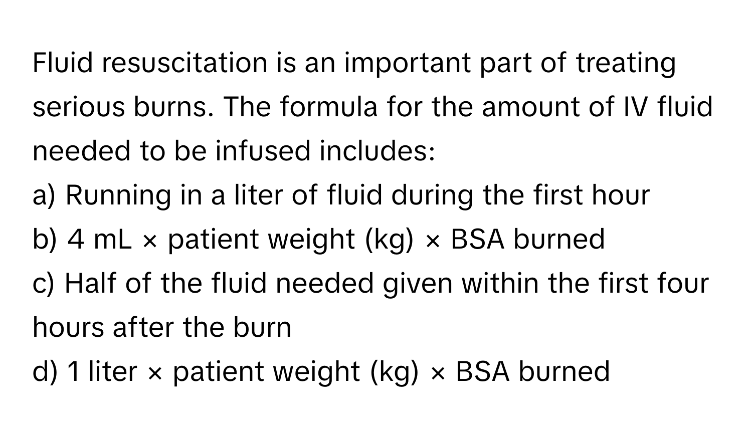 Fluid resuscitation is an important part of treating serious burns. The formula for the amount of IV fluid needed to be infused includes:

a) Running in a liter of fluid during the first hour 
b) 4 mL × patient weight (kg) × BSA burned 
c) Half of the fluid needed given within the first four hours after the burn 
d) 1 liter × patient weight (kg) × BSA burned