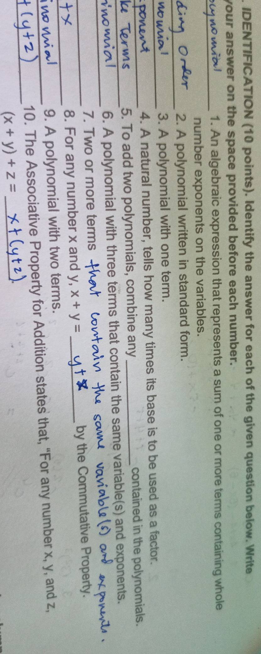 IDENTIFICATION (10 points). Identify the answer for each of the given question below. Write
your answer on the space provided before each number.
_1. An algebraic expression that represents a sum of one or more terms containing whole
number exponents on the variables.
_2. A polynomial written in standard form.
_
3. A polynomial with one term.
4. A natural number, tells how many times its base is to be used as a factor.
_5. To add two polynomials, combine any _contained in the polynomials.
_
_6. A polynomial with three terms that contain the same variable(s) and exponents.
7. Two or more terms
_
_8. For any number x and y, x+y= _by the Commutative Property.
9. A polynomial with two terms.
_
_10. The Associative Property for Addition states that, “For any number x, y, and z,
(x+y)+z= _