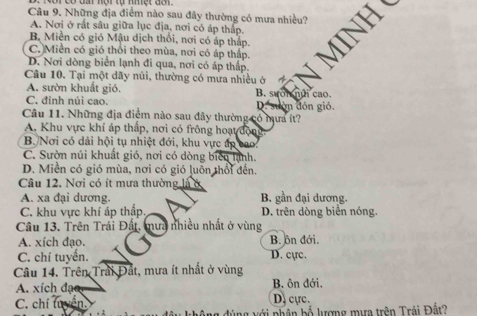 có đầ nội tự nhệt đôr.
Câu 9. Những địa điểm nào sau đây thường có mưa nhiều?
A. Nơi ở rất sâu giữa lục địa, nơi có áp thấp.
B. Miền có gió Mậu dịch thổi, nơi có áp thấp.
C. Miền có gió thổi theo mùa, nơi có áp thấp.
D. Nơi dòng biển lạnh đi qua, nơi có áp thấp.
Câu 10. Tại một dãy núi, thường có mưa nhiều ở
A. sườn khuất gió. B. sưốn núi cao.
C. đinh núi cao. D. suờn đón gió.
Câu 11. Những địa điểm nào sau đây thường có mưa ít?
A. Khu vực khí áp thấp, nơi có frông hoạt động.
B. Nơi có dải hội tụ nhiệt đới, khu vực áp cao.
C. Sườn núi khuất gió, nơi có dòng biển lạnh.
D. Miền có gió mùa, nơi có gió luôn thổi đến.
Câu 12. Nơi có ít mưa thường là ở
A. xa đại dương. B. gần đại dương.
C. khu vực khí áp thấp, D. trên dòng biển nóng.
Câu 13. Trên Trái Đất, mưa nhiều nhất ở vùng
A. xích đạo. B. ôn đới.
C. chí tuyển. D. cực.
Câu 14. Trên Trải Đất, mưa ít nhất ở vùng
A. xích đạ B. ôn đới.
C. chí tuyện
D. cực.
g đúng với phân bố lượng mưa trên Trái Đất?