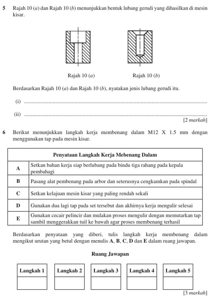 Rajah 10 (a) dan Rajah 10 (b) menunjukkan bentuk lubang gerudi yang dihasilkan di mesin 
kisar. 
Rajah 10 (a) Rajah 10 (b) 
Berdasarkan Rajah 10 (α) dan Rajah 10 (b), nyatakan jenis lubang gerudi itu. 
(i)_ 
(ii)_ 
[2 markah] 
6 Berikut menunjukkan langkah kerja membenang dalam M12 X 1.5 mm dengan 
menggunakan tap pada mesin kisar. 
Berdasarkan penyataan yang diberi, tulis langkah kerja membenang dalam 
mengikut urutan yang betul dengan menulis A, B, C, D dan E dalam ruang jawapan. 
Ruang Jawapan 
Langkah 1 Langkah 2 Langkah 3 Langkah 4 Langkah 5
[3 markah]