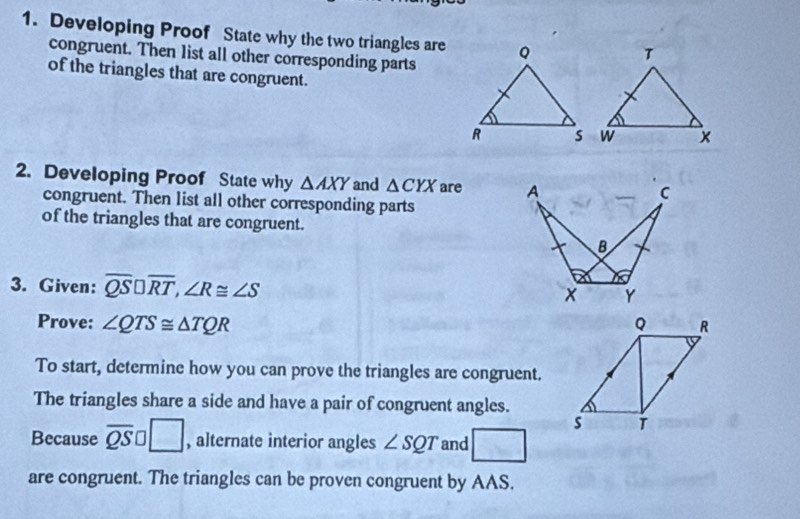 Developing Proof State why the two triangles are 
congruent. Then 1ist all other corresponding parts 
of the triangles that are congruent. 
2. Developing Proof State why △ AXY and △ CYX are A 
C 
congruent. Then list all other corresponding parts 
of the triangles that are congruent.
B
3. Given: overline QS□ overline RT, ∠ R≌ ∠ S
Y
Prove: ∠ QTS≌ △ TQR Q R
To start, determine how you can prove the triangles are congruent. 
The triangles share a side and have a pair of congruent angles.
s T
Because overline QS □ , alternate interior angles ∠ SQT and / frac  
are congruent. The triangles can be proven congruent by AAS.