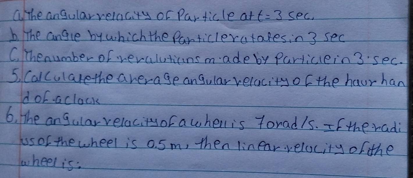 ahe angularrelacity or Particle at t=3sec
b. The angle by which the Panticleratakesin 3 sec
C. Thenumber of veraluticnsmade by Particlein 3'sec.
5, Calcularethe average angular relacity of the haur han
dor aclock
6, The angular relacityor awhell is forad/s. If the radi
hss of the wheel is 0. 5m, then linear relocity of the
wheel is: