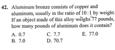 Aluminum bronze consists of copper and
aluminum, usually in the ratio of 10:1 by weight.
If an object made of this alloy weighs 77 pounds,
how many pounds of aluminum does it contain?
A. 0.7 C. 7.7 E. 77.0
B. 7.0 D. 70.7