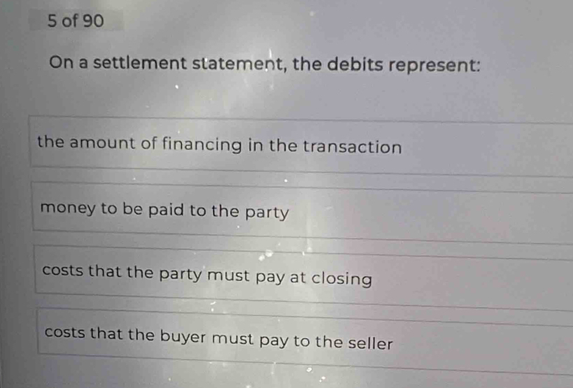 of 90
On a settlement statement, the debits represent:
the amount of financing in the transaction
money to be paid to the party
costs that the party must pay at closing
costs that the buyer must pay to the seller