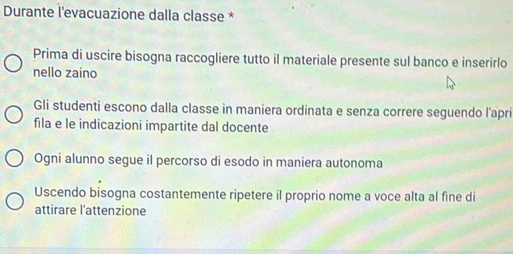 Durante l'evacuazione dalla classe *
Prima di uscire bisogna raccogliere tutto il materiale presente sul banco e inserirlo
nello zaino
Gli studenti escono dalla classe in maniera ordinata e senza correre seguendo l'apri
fila e le indicazioni impartite dal docente
Ogni alunno segue il percorso di esodo in maniera autonoma
Uscendo bisogna costantemente ripetere il proprio nome a voce alta al fine di
attirare l'attenzione