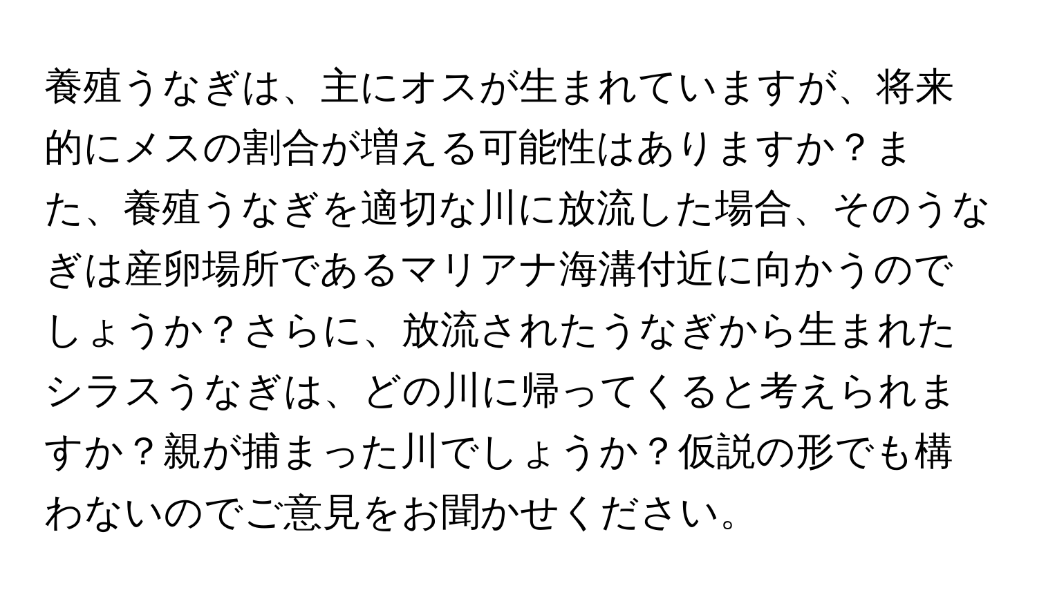 養殖うなぎは、主にオスが生まれていますが、将来的にメスの割合が増える可能性はありますか？また、養殖うなぎを適切な川に放流した場合、そのうなぎは産卵場所であるマリアナ海溝付近に向かうのでしょうか？さらに、放流されたうなぎから生まれたシラスうなぎは、どの川に帰ってくると考えられますか？親が捕まった川でしょうか？仮説の形でも構わないのでご意見をお聞かせください。