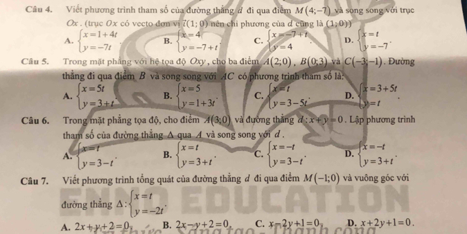 Viết phương trình tham số của đường thẳng đ đi qua điểm M(4;-7) và song song với trục
Ox . (trục 0x có vecto đơn vị vector i(1;0) nên chi phương của d cũng là (1;0))
A. beginarrayl x=1+4t y=-7tendarray. B. beginarrayl x=4 y=-7+tendarray. C. beginarrayl x=-7+t y=4endarray. D. beginarrayl x=t y=-7endarray. .
Câu 5. Trong mặt phẳng với hệ tọa độ Oxy, cho ba điểm A(2;0),B(0;3) và C(-3,-1). Đường
thẳng đi qua điểm B và song song với AC có phương trình tham số là:
A. beginarrayl x=5t y=3+tendarray. B. beginarrayl x=5 y=1+3tendarray. . C. beginarrayl x=t y=3-5tendarray. . D. x=3+5t
y=t
Câu 6. Trong mặt phẳng tọa độ, cho điểm A(3;0) và đường thắng d:x+y=0. Lập phương trình
tham số của đường thẳng △ quaA và song song yới d .
A. beginarrayl x=t y=3-tendarray. . B. beginarrayl x=t y=3+tendarray. . C. beginarrayl x=-t y=3-tendarray. . D. beginarrayl x=-t y=3+tendarray. .
Câu 7. Viết phương trình tổng quát của đường thẳng ơ đi qua điểm M(-1;0) và vuông góc với
đường thắng △ :beginarrayl x=t y=-2tendarray. .
A. 2x+y+2=0 B. 2x-y+2=0 C. x-2y+1=0 D. x+2y+1=0.