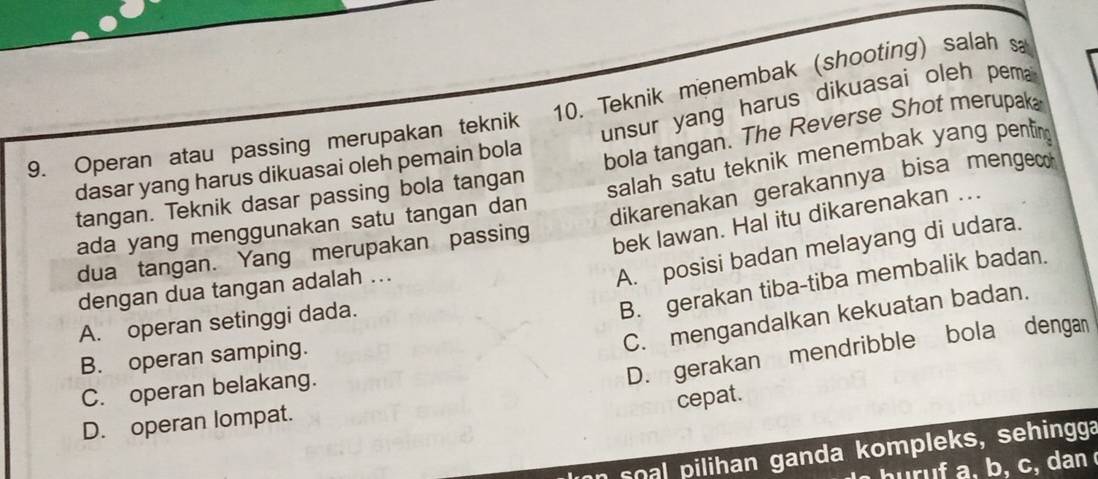 Teknik menembak (shooting) salah sa
bola tangan. The Reverse Shot merupak
dasar yang harus dikuasai oleh pemain bola unsur yang harus dikuasai oleh pema ?
9. Operan atau passing merupakan teknik
ada yang menggunakan satu tangan dan salah satu teknik menembak yang penting
tangan. Teknik dasar passing bola tangan
dua tangan. Yang merupakan passing dikarenakan gerakannya bisa menge 
bek lawan. Hal itu dikarenakan ...
dengan dua tangan adalah ...
A. posisi badan melayang di udara.
C. mengandalkan kekuatan badan.
A. operan setinggi dada.
B. gerakan tiba-tiba membalik badan.
D. gerakan mendribble bola denga
B. operan samping.
C. operan belakang.
cepat.
D. operan lompat.
soal pilihan ganda kompleks, sehingga
huruf a, b, c, dan