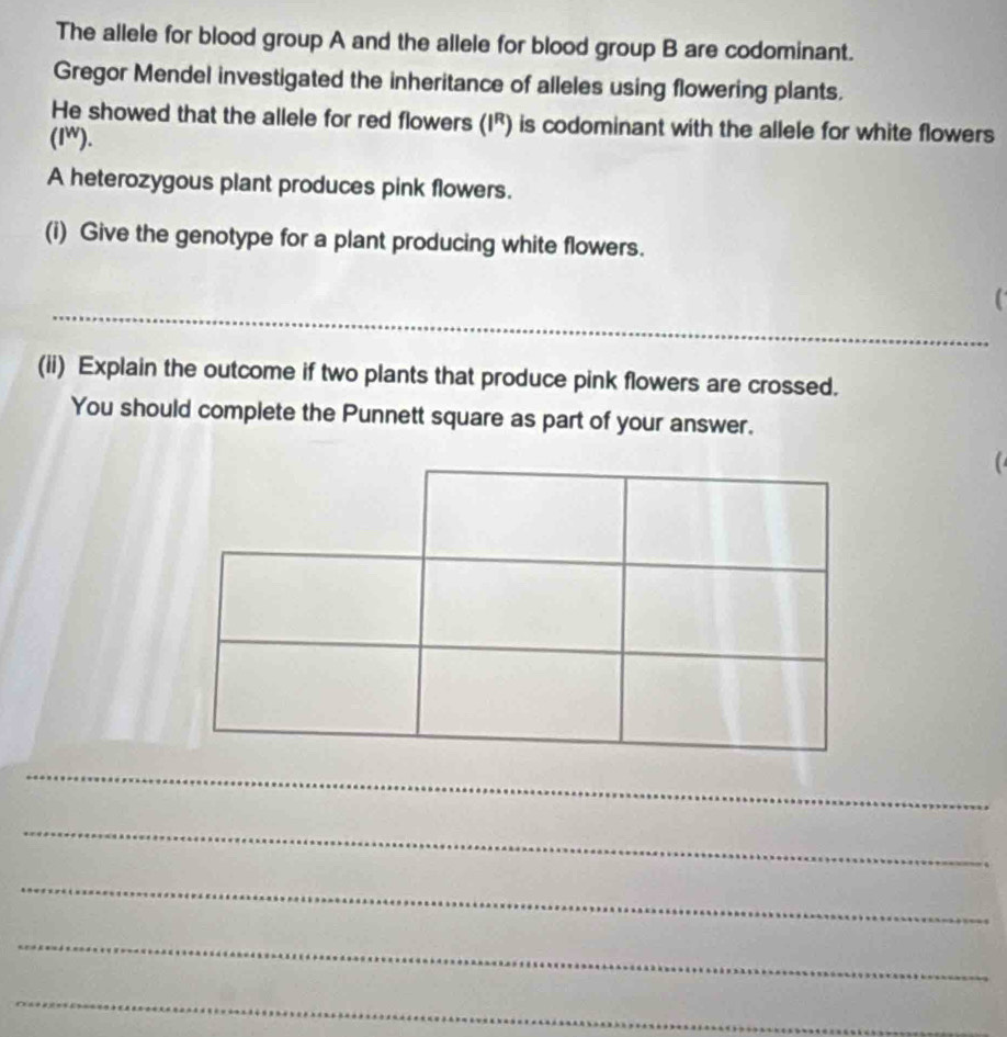 The allele for blood group A and the allele for blood group B are codominant. 
Gregor Mendel investigated the inheritance of alleles using flowering plants. 
He showed that the allele for red flowers (I^R) is codominant with the allele for white flowers . 
(IW). 
A heterozygous plant produces pink flowers. 
(i) Give the genotype for a plant producing white flowers. 
_ 
` 
(ii) Explain the outcome if two plants that produce pink flowers are crossed. 
You should complete the Punnett square as part of your answer. 

_ 
_ 
_ 
_ 
_