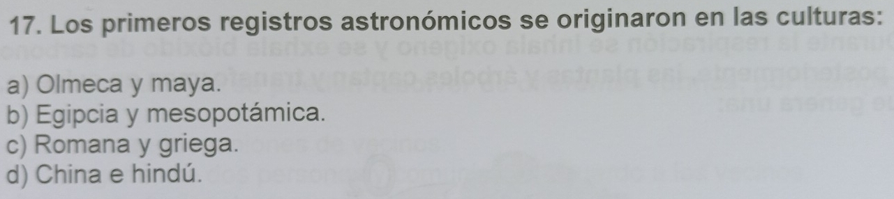 Los primeros registros astronómicos se originaron en las culturas:
a) Olmeca y maya.
b) Egipcia y mesopotámica.
c) Romana y griega.
d) China e hindú.