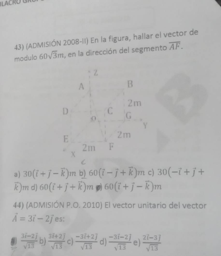 (ADMISIÓN 2008-II) En la figura, hallar el vector de
modulo 60sqrt(3)m , en la dirección del segmento overline AF.
C
a) 30(vector i+vector j-vector k)m b) 60(vector i-vector j+vector k)m c) 30(-vector i+vector j+
k) m d) 60(vector i+vector j+vector k)m 60(vector i+vector j-vector k)m
44) (ADMISIÓN P.O. 2010) El vector unitario del vector
vector A=3vector i-2vector j es:
frac 3vector i-2vector jsqrt(13) b) frac 3vector i+2vector jsqrt(13) c) frac -3vector i+2vector jsqrt(13) d) frac -3vector i-2]sqrt(13) e) frac 2vector i-3vector jsqrt(13)