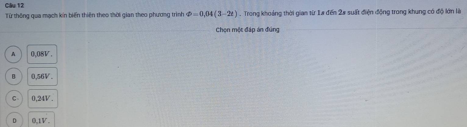 Từ thông qua mạch kín biến thiên theo thời gian theo phương trình varPhi =0,04(3-2t). Trong khoảng thời gian từ 18 đến 28 suất điện động trong khung có độ lớn là
Chọn một đáp án đúng
A 0,08V.
B 0,56V.
C - 0,24V.
D 0,1V.