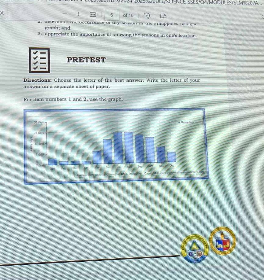 25%20PLES/2024-2025%20DLL/SCIENCE-SSES/Q4/MODULES/SLM%20PA. 
t 
, + 6 of 16 
2. deterne the occurrence of dry season in te Phippies using a 
graph; and 
3. appreciate the importance of knowing the seasons in one's location. 
PRETEST 
Directions: Choose the letter of the best answer. Write the letter of your 
answer on a separate sheet of paper. 
For item numbers 1 and 2, use the graph. 
0(