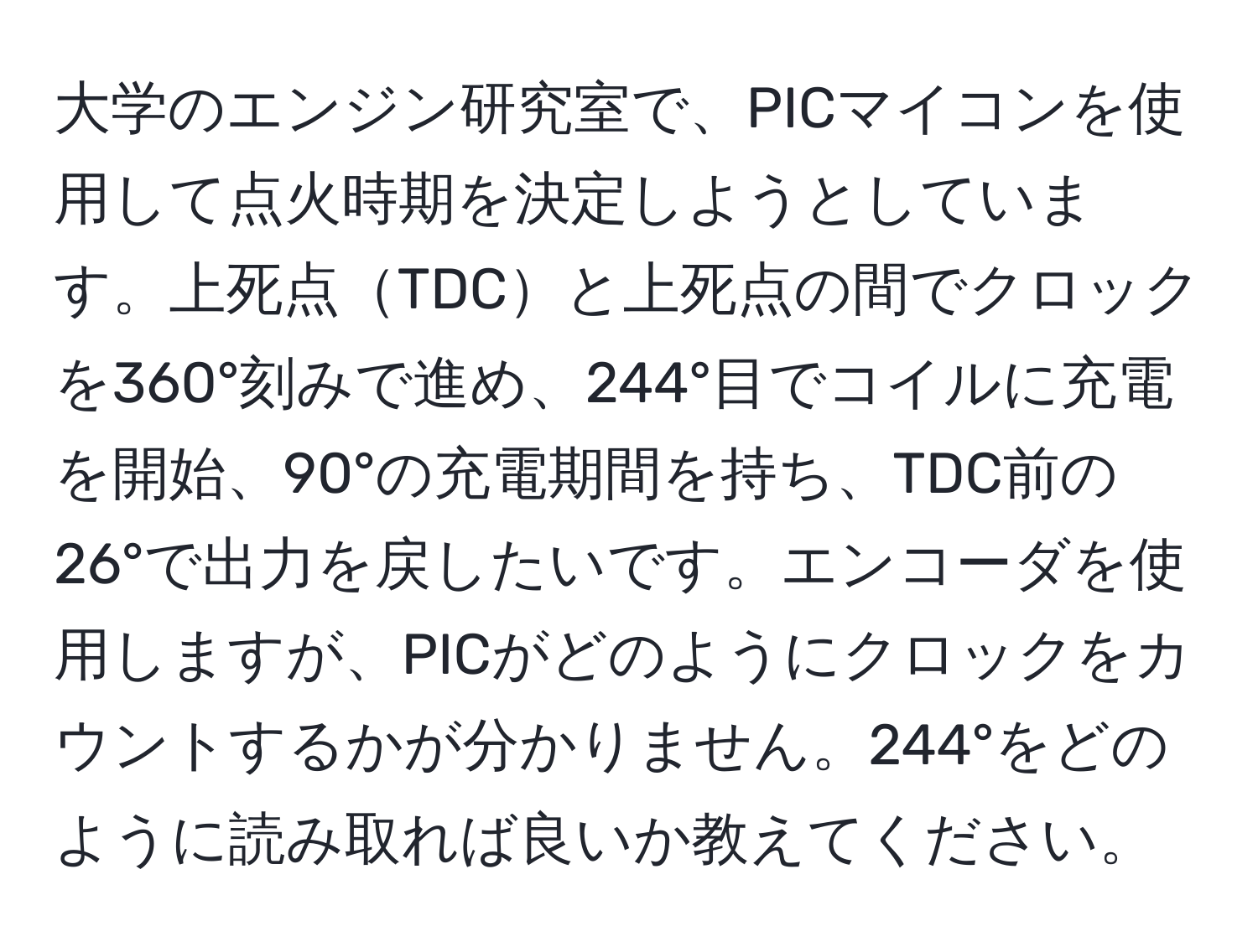 大学のエンジン研究室で、PICマイコンを使用して点火時期を決定しようとしています。上死点TDCと上死点の間でクロックを360°刻みで進め、244°目でコイルに充電を開始、90°の充電期間を持ち、TDC前の26°で出力を戻したいです。エンコーダを使用しますが、PICがどのようにクロックをカウントするかが分かりません。244°をどのように読み取れば良いか教えてください。