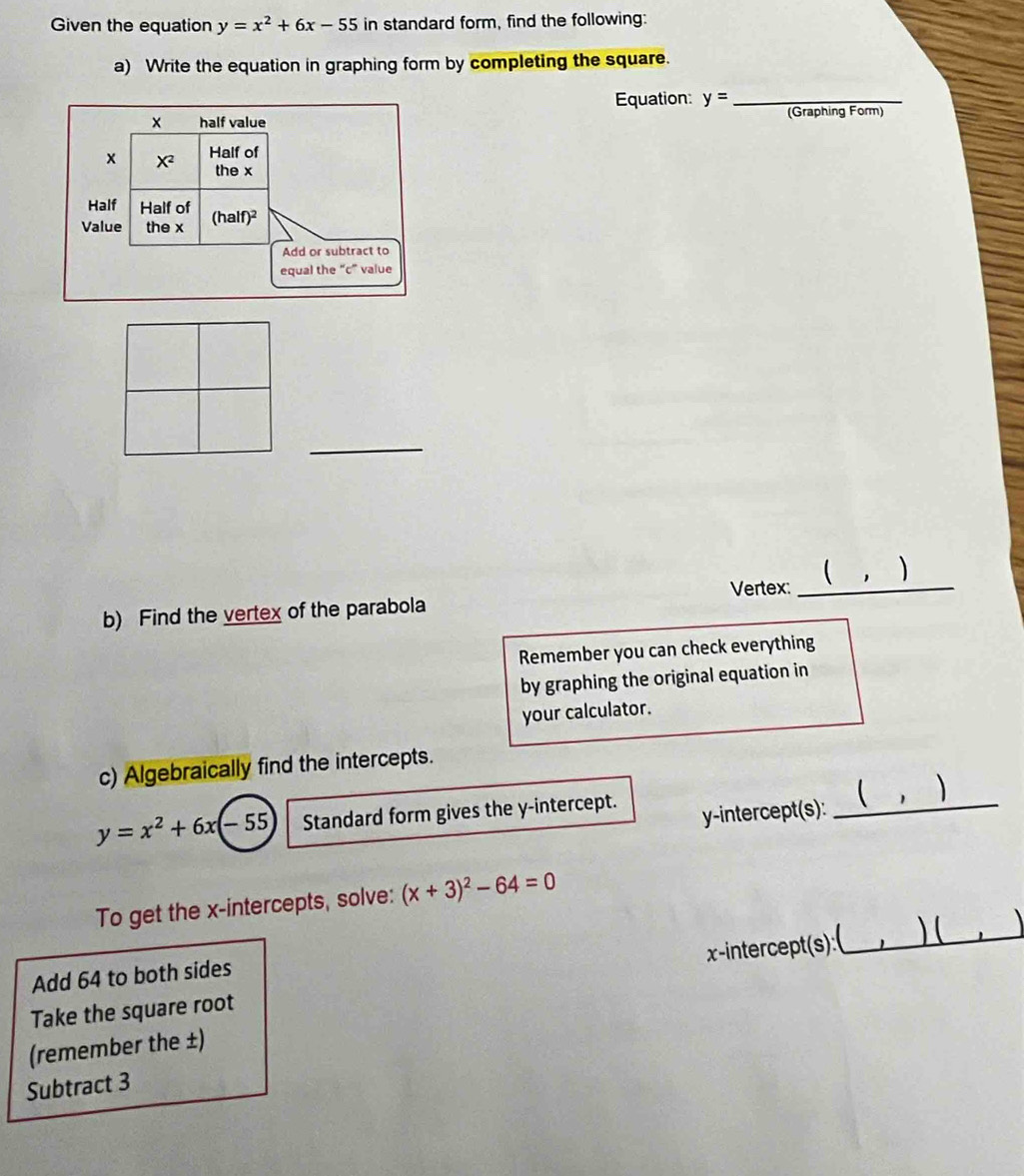 Given the equation y=x^2+6x-55 in standard form, find the following:
a) Write the equation in graphing form by completing the square.
Equation: y= _
(Graphing Form)
_
Vertex:_
b) Find the vertex of the parabola
Remember you can check everything
by graphing the original equation in
your calculator.
c) Algebraically find the intercepts.
)
y=x^2+6x(-55 Standard form gives the y-intercept.
y-intercept(s):
_
To get the x-intercepts, solve: (x+3)^2-64=0
_) (
x-intercept(s):
Add 64 to both sides
Take the square root
(remember the ±)
Subtract 3