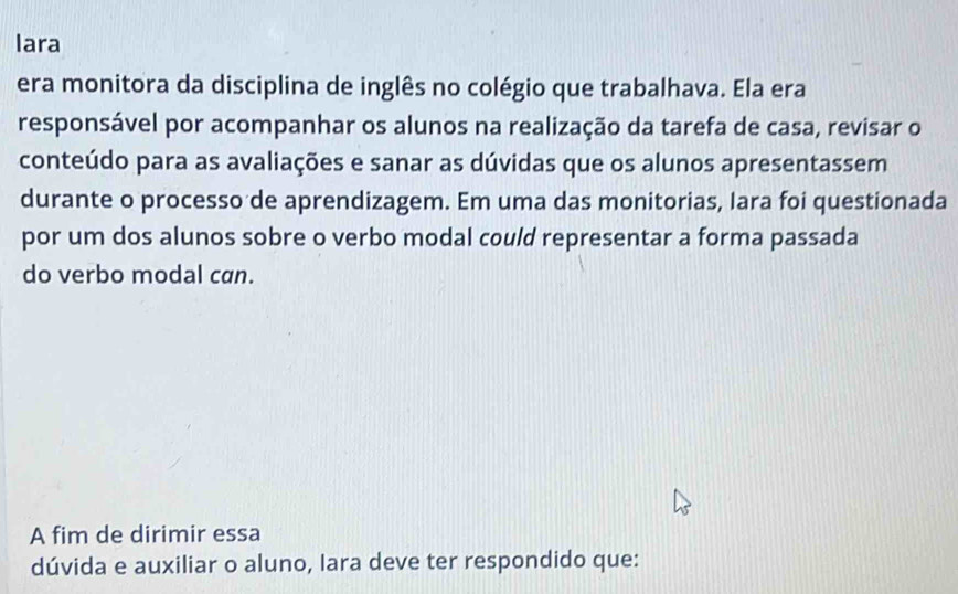 lara 
era monitora da disciplina de inglês no colégio que trabalhava. Ela era 
responsável por acompanhar os alunos na realização da tarefa de casa, revisar o 
conteúdo para as avaliações e sanar as dúvidas que os alunos apresentassem 
durante o processo de aprendizagem. Em uma das monitorias, Iara foi questionada 
por um dos alunos sobre o verbo modal could representar a forma passada 
do verbo modal can. 
A fim de dirimir essa 
dúvida e auxiliar o aluno, Iara deve ter respondido que: