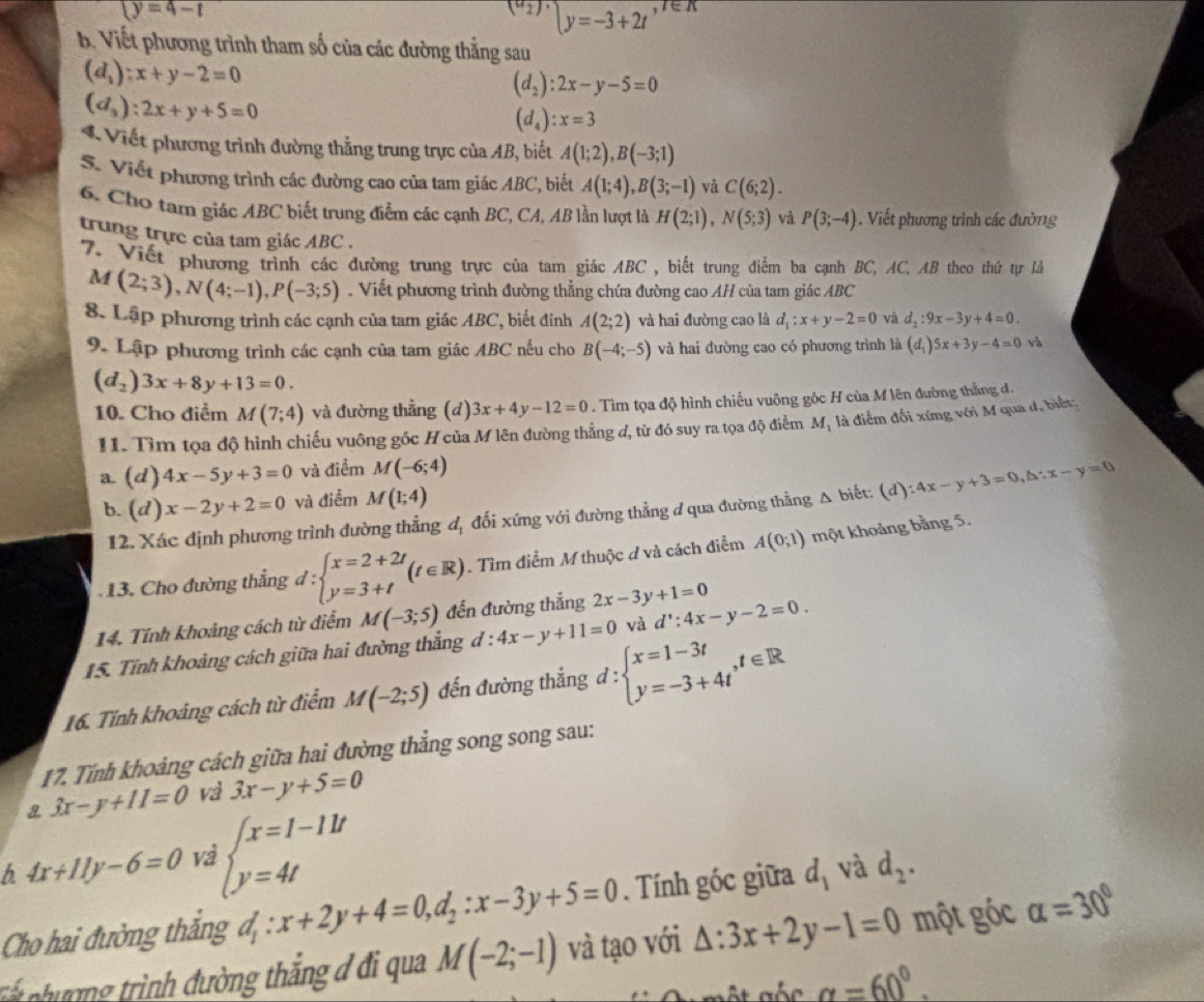 y=4-t
(a_2)·  y=-3+2t ex
b. Viết phương trình tham số của các đường thẳng sau
(d_1):x+y-2=0
(d_2):2x-y-5=0
(d_3):2x+y+5=0
(d_4):x=3
* Viết phương trình đường thẳng trung trực của AB, biết A(1;2),B(-3;1)
S. Viết phương trình các đường cao của tam giác ABC, biết A(1;4),B(3;-1) vǎ C(6;2).
6. Cho tam giác ABC biết trung điểm các cạnh BC, CA, AB lần lượt là H(2;1),N(5;3) và P(3;-4). Viết phương trình các đường
trung trực của tam giác ABC .
'7. Viết phương trình các đường trung trực của tam giác ABC , biết trung điểm ba cạnh BC, AC, AB theo thứ tự là
M (2;3),N(4;-1),P(-3;5). Viết phương trình đường thẳng chứa đường cao AH của tam giác ABC
8. Lập phương trình các cạnh của tam giác ABC, biết đinh A(2;2) và hai đường cao là d_1:x+y-2=0 và d_2:9x-3y+4=0.
9. Lập phương trình các cạnh của tam giác ABC nếu cho B(-4;-5) và hai đường cao có phương trình là (d_1)5x+3y-4=0 yà
(d_2)3x+8y+13=0.
10. Cho điểm M(7;4) và đường thẳng (d) 3x+4y-12=0. Tìm tọa độ hình chiếu vuông gốc H của M lên đường thằng đ.
H1. Tìm tọa độ hình chiếu vuông gốc Hcủa M lên đường thẳng d, từ đó suy ra tọa độ điểm M_1 là điểm đối xứng với M qua đ, biết:
a. (d) 4x-5y+3=0 và điểm M(-6;4)
b. (d)x-2y+2=0 và điểm M(1;4)
12. Xác định phương trình đường thẳng dị đối xứng với đường thẳng đ qua đường thẳng △ b liết: (d):4x-y+3=0,△ ∵ x-y=0. 13. Cho đường thẳng d:beginarrayl x=2+2t y=3+tendarray. (t∈ R). Tìm điểm M thuộc ở và cách điểm A(0;1) một khoảng bằng 5.
14. Tính khoảng cách từ điểm M(-3;5) đến đường thẳng 2x-3y+1=0
15. Tỉnh khoảng cách giữa hai đường thẳng d:4x-y+11=0 và d':4x-y-2=0.
16. Tính khoảng cách từ điểm M(-2;5) đến đường thẳng d:beginarrayl x=1-3t y=-3+4tendarray. ,t∈ R
17. Tính khoảng cách giữa hai đường thẳng song song sau:
a 3x-y+11=0 và 3x-y+5=0
b 4x+11y-6=0 Va beginarrayl x=1-11t y=4tendarray.
Cho hai đường thắng d_1:x+2y+4=0,d_2:x-3y+5=0. Tính góc giữa d_1 và d_2.
T   ư ợng trình đường thắng đ đi qua M(-2;-1) và tạo với △ :3x+2y-1=0 một góc alpha =30°
gốc alpha =60°.