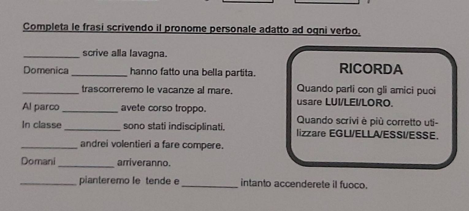 Completa le frasi scrivendo il pronome personale adatto ad ogni verbo. 
_scrive alla lavagna. 
Domenica _hanno fatto una bella partita. 
RICORDA 
_trascorreremo le vacanze al mare. Quando parli con gli amici puoi 
usare LUI/LEI/LORO. 
Al parco_ avete corso troppo. 
Quando scrivi è più corretto uti- 
In classe _sono stati indisciplinati. 
lizzare EGLI/ELLA/ESSI/ESSE. 
_andrei volentieri a fare compere. 
Domani_ arriveranno. 
_pianteremo le tende e_ intanto accenderete il fuoco.