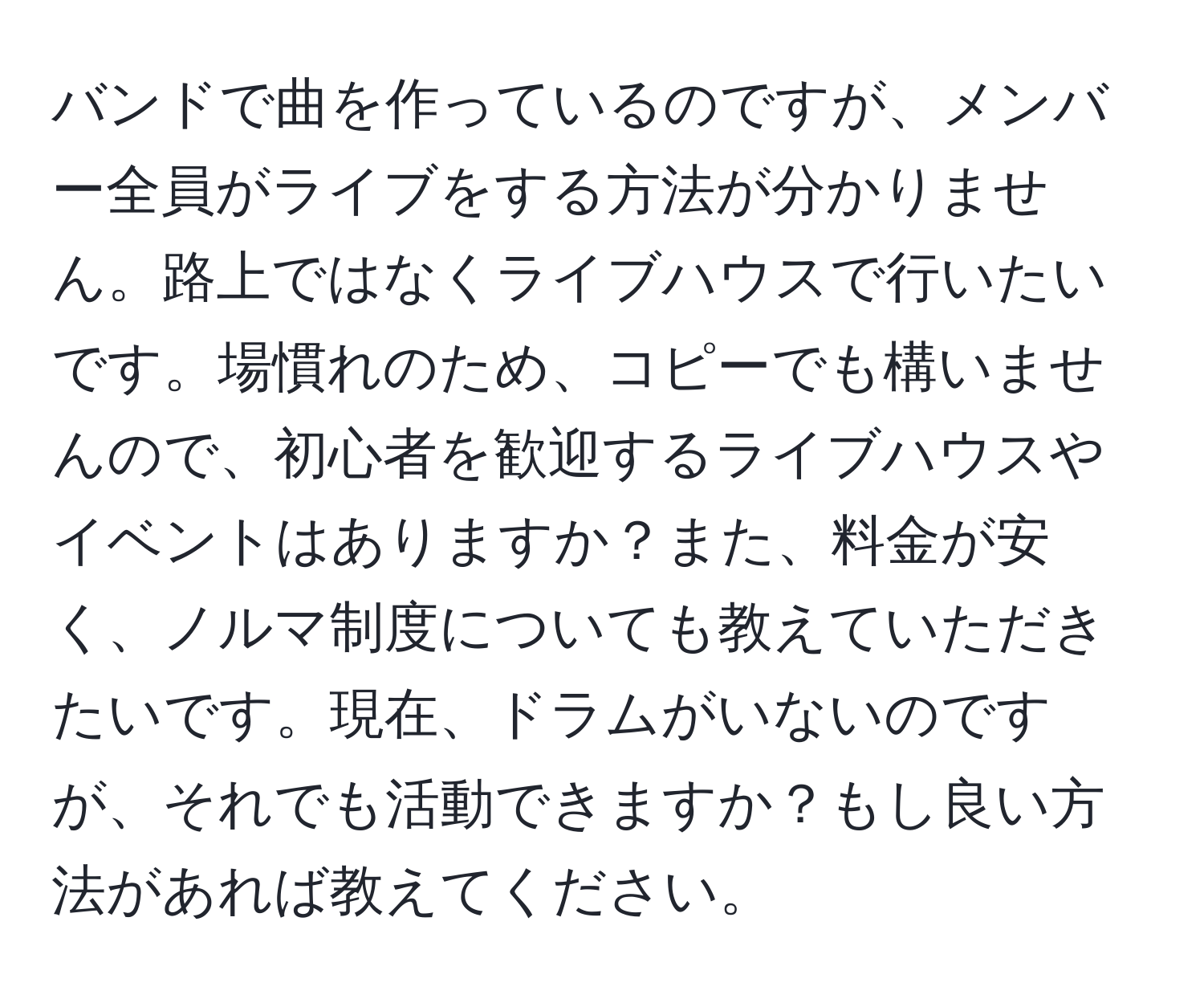 バンドで曲を作っているのですが、メンバー全員がライブをする方法が分かりません。路上ではなくライブハウスで行いたいです。場慣れのため、コピーでも構いませんので、初心者を歓迎するライブハウスやイベントはありますか？また、料金が安く、ノルマ制度についても教えていただきたいです。現在、ドラムがいないのですが、それでも活動できますか？もし良い方法があれば教えてください。