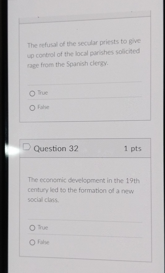 The refusal of the secular priests to give
up control of the local parishes solicited
rage from the Spanish clergy.
True
False
Question 32 1 pts
The economic development in the 19th
century led to the formation of a new
social class.
True
False