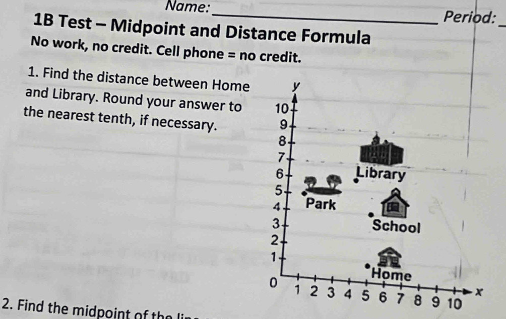 Name:_ Period:_ 
1B Test - Midpoint and Distance Formula 
No work, no credit. Cell phone = no credit. 
1. Find the distance between Home y
and Library. Round your answer to 10
the nearest tenth, if necessary.
9
8
7.
6 Library
5
4 Park
3 School
2
1
Home
0 1 2 3 4 5 6 7 8 9 10
2. Find the midpoint of the