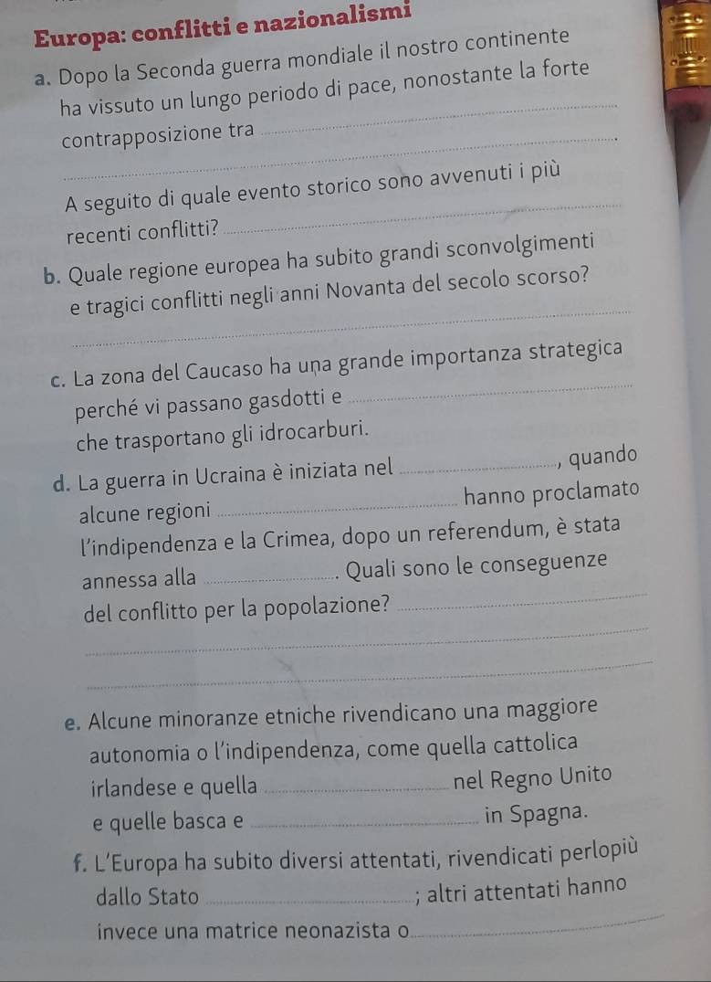 Europa: conflitti e nazionalismi 
a. Dopo la Seconda guerra mondiale il nostro continente 
_ 
ha vissuto un lungo periodo di pace, nonostante la forte 
contrapposizione tra 
_ 
A seguito di quale evento storico sono avvenuti i più 
recenti conflitti? 
b. Quale regione europea ha subito grandi sconvolgimenti 
_ 
e tragici conflitti negli anni Novanta del secolo scorso? 
c. La zona del Caucaso ha uṇa grande importanza strategica 
perché vi passano gasdotti e 
_ 
che trasportano gli idrocarburi. 
d. La guerra in Ucraina è iniziata nel_ 
, quando 
alcune regioni _hanno proclamato 
l'indipendenza e la Crimea, dopo un referendum, è stata 
_ 
annessa alla _Quali sono le conseguenze 
_ 
del conflitto per la popolazione? 
_ 
e. Alcune minoranze etniche rivendicano una maggiore 
autonomia o l’indipendenza, come quella cattolica 
irlandese e quella_ 
nel Regno Unito 
e quelle basca e _in Spagna. 
f. L’Europa ha subito diversi attentati, rivendicati perlopiù 
_ 
dallo Stato_ 
; altri attentati hanno 
invece una matrice neonazista o