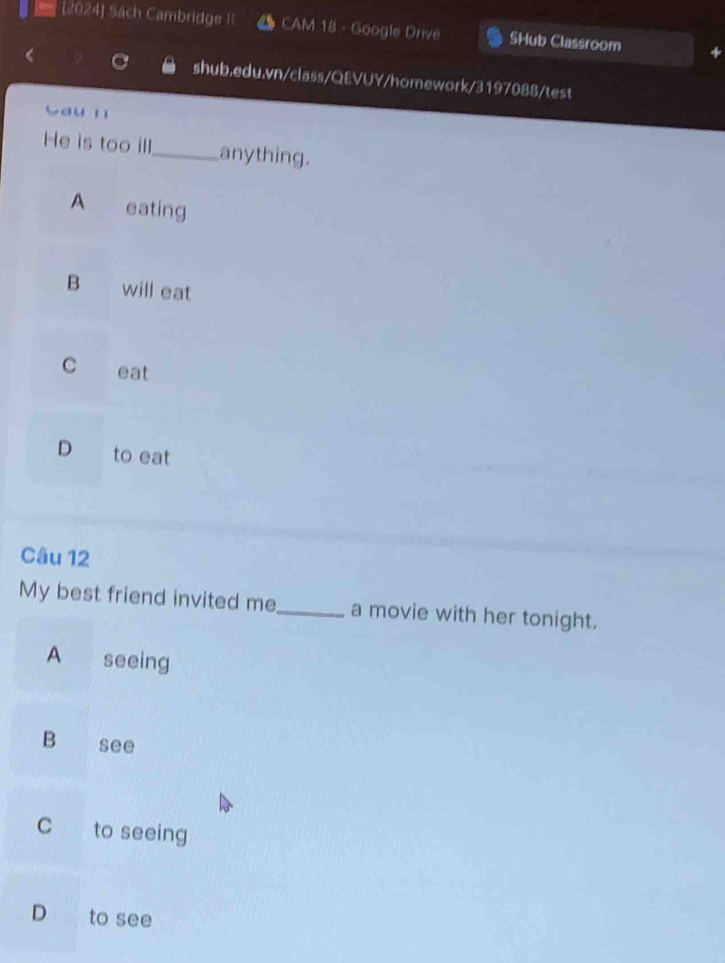 (2024) Sách Cambridge CAM 18 - Google Drive SHub Classroom
shub.edu.vn/class/QEVUY/homework/3197088/test
auyǐ
He is too ill_ anything.
A eating
B will eat
C eat
D to eat
Câu 12
My best friend invited me_ a movie with her tonight.
A seeing
B see
C to seeing
D to see