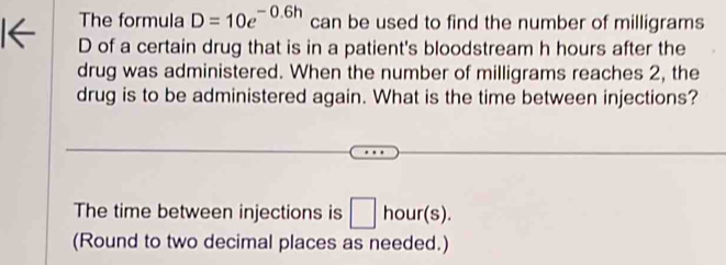 The formula D=10e^(-0.6h) can be used to find the number of milligrams 
D of a certain drug that is in a patient's bloodstream h hours after the 
drug was administered. When the number of milligrams reaches 2, the 
drug is to be administered again. What is the time between injections? 
The time between injections is □ hour(s). 
(Round to two decimal places as needed.)