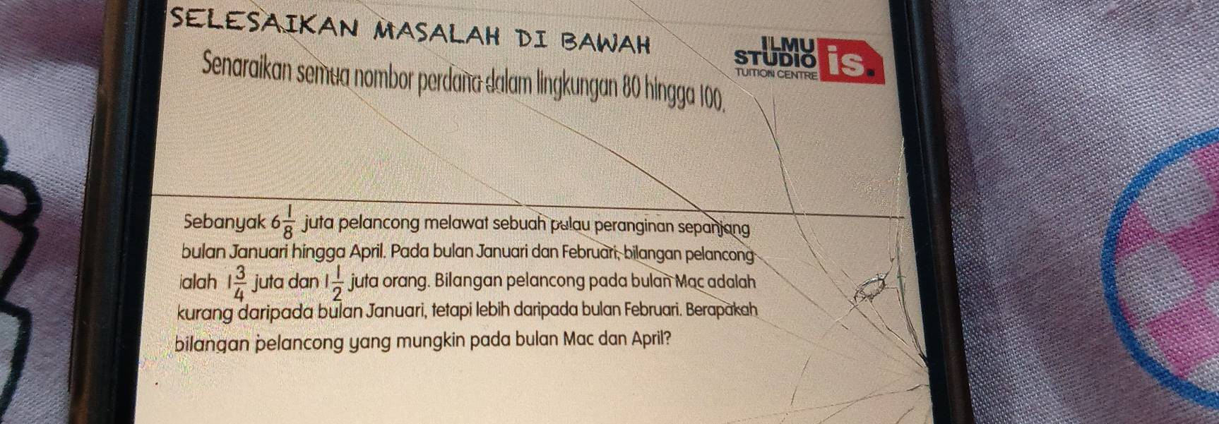 SELESAIKAN MASALAH DI BAWAH ILMU is 
STUDIO 
TUITION CENTRE 
Senaraikan semua nombor perdaña dalam lingkungan 80 hingga 100. 
Sebanyak 6 1/8  juta pelancong melawat sebuah pulau peranginan sepanjang 
bulan Januari hingga April. Pada bulan Januari dan Februari, bilangan pelancong 
ialah 1 3/4  juta dan 1 1/2  juta orang. Bilangan pelancong pada bulan Mac adalah 
kurang daripada bulan Januari, tetapi lebih daripada bulan Februari. Berapakah 
bilangan pelancong yang mungkin pada bulan Mac dan April?