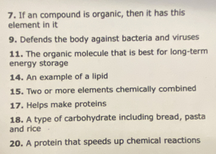 If an compound is organic, then it has this 
element in it 
9. Defends the body against bacteria and viruses 
11. The organic molecule that is best for long-term 
energy storage 
14. An example of a lipid 
15. Two or more elements chemically combined 
17. Helps make proteins 
18. A type of carbohydrate including bread, pasta 
and rice 
20. A protein that speeds up chemical reactions