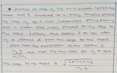 particce of mass m, lies on a smooth horizontal 
taol and is counected to a treely hanging parricle 
Of mass my by z light inextensiby string passing 
over a smoorh fixed pulley situated at the edgre of 
the table. Initially, the sysrem is at rest with
m, a distance d from the edge of the table. 
Show that the acceceration ofthe system is
frac m_2gm_1+m_2 and that the time taken for m to reach 
the edat of the sadoll is sqrt(frac 2d(m_1)+m_2)m_2g